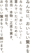 みんなに、おいしい驚きを みんなに「おいしい！」と 喜んでいただくために、本当・本物・正直を貫き、今日も、明日も、おいしい驚きをつくり続けます。